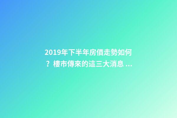 2019年下半年房價走勢如何？樓市傳來的這三大消息！